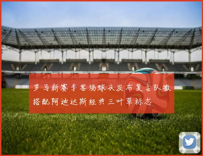 罗马新赛季客场球衣发布复古队徽搭配阿迪达斯经典三叶草标志