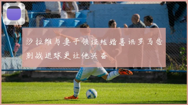 沙拉维与妻子领证结婚喜讯罗马告别战进球更让他兴奋