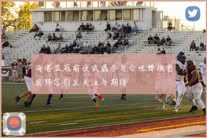 海港亚冠前夜武磊参与合练锋线首发阵容引发关注与期待